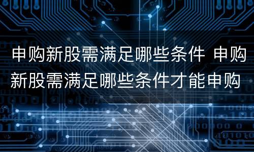 申购新股需满足哪些条件 申购新股需满足哪些条件才能申购