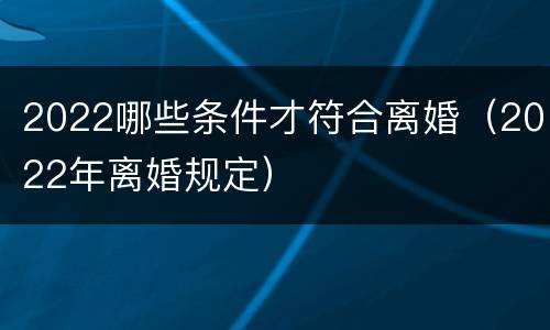 2022哪些条件才符合离婚（2022年离婚规定）