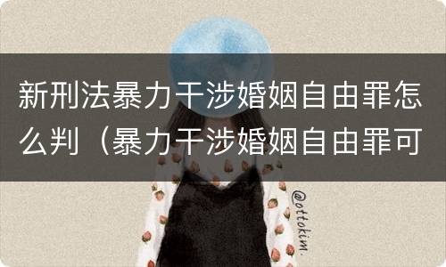 新刑法暴力干涉婚姻自由罪怎么判（暴力干涉婚姻自由罪可以刑事和解吗）