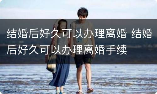 结婚后好久可以办理离婚 结婚后好久可以办理离婚手续