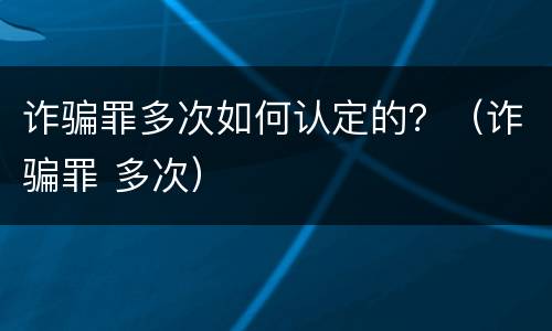 诈骗罪多次如何认定的？（诈骗罪 多次）