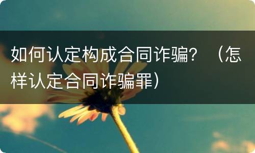 如何认定构成合同诈骗？（怎样认定合同诈骗罪）