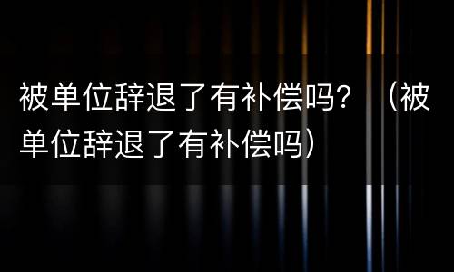 被单位辞退了有补偿吗？（被单位辞退了有补偿吗）