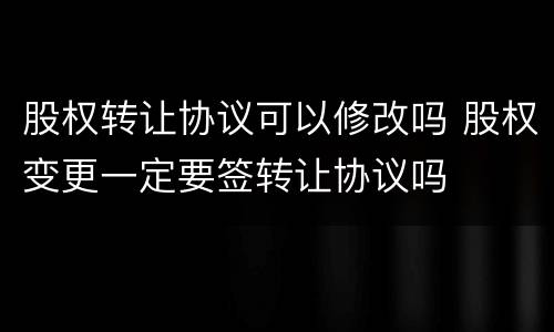 股权转让协议可以修改吗 股权变更一定要签转让协议吗