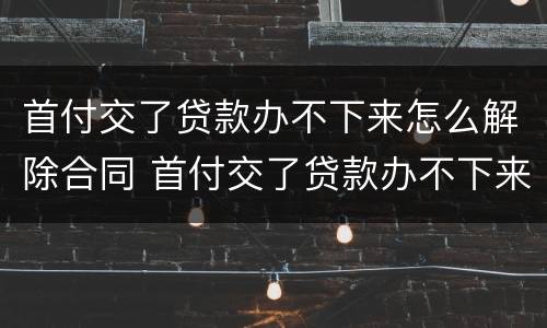 首付交了贷款办不下来怎么解除合同 首付交了贷款办不下来怎么解除合同呢