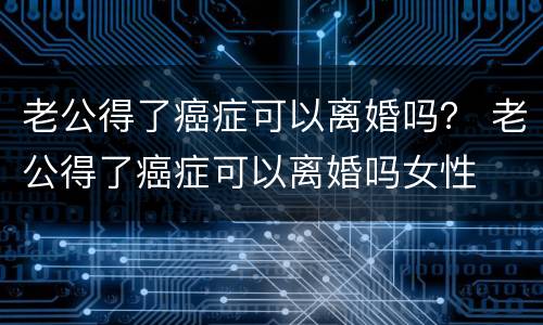 老公得了癌症可以离婚吗？ 老公得了癌症可以离婚吗女性