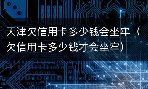 天津欠信用卡多少钱会坐牢（欠信用卡多少钱才会坐牢）