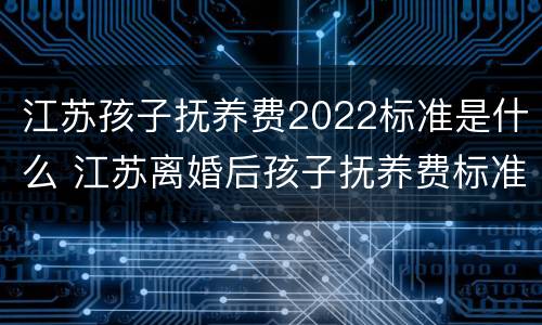 江苏孩子抚养费2022标准是什么 江苏离婚后孩子抚养费标准2021年