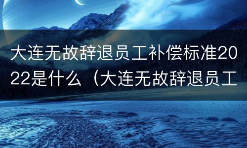 大连无故辞退员工补偿标准2022是什么（大连无故辞退员工补偿标准2022是什么时候发）