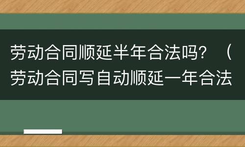 劳动合同顺延半年合法吗？（劳动合同写自动顺延一年合法吗?）