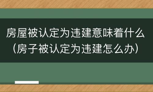 房屋被认定为违建意味着什么（房子被认定为违建怎么办）