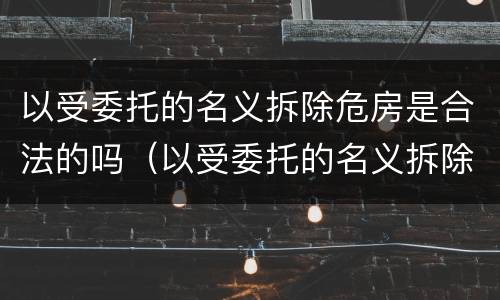 以受委托的名义拆除危房是合法的吗（以受委托的名义拆除危房是合法的吗）