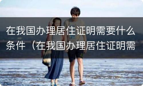 在我国办理居住证明需要什么条件（在我国办理居住证明需要什么条件才能办理）