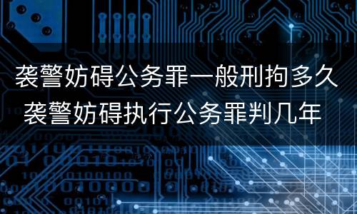 袭警妨碍公务罪一般刑拘多久 袭警妨碍执行公务罪判几年