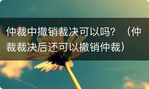 仲裁中撤销裁决可以吗？（仲裁裁决后还可以撤销仲裁）