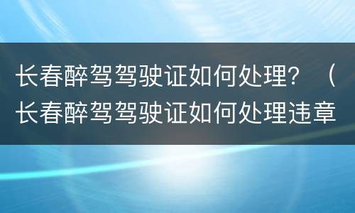 长春醉驾驾驶证如何处理？（长春醉驾驾驶证如何处理违章）