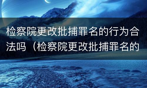 检察院更改批捕罪名的行为合法吗（检察院更改批捕罪名的行为合法吗）