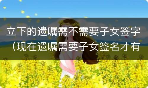 立下的遗嘱需不需要子女签字（现在遗嘱需要子女签名才有效吗）