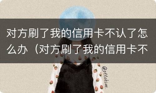 对方刷了我的信用卡不认了怎么办（对方刷了我的信用卡不认了怎么办呢）