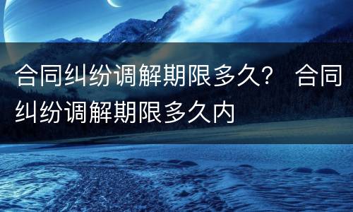 合同纠纷调解期限多久？ 合同纠纷调解期限多久内