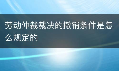 劳动仲裁裁决的撤销条件是怎么规定的