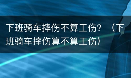 下班骑车摔伤不算工伤？（下班骑车摔伤算不算工伤）