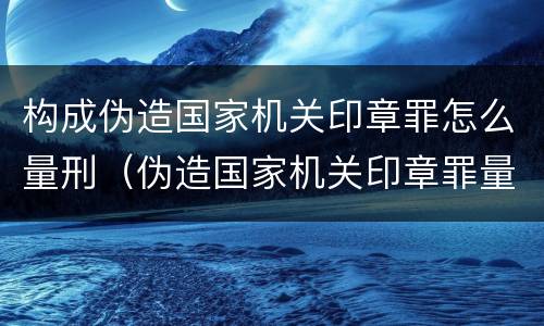 构成伪造国家机关印章罪怎么量刑（伪造国家机关印章罪量刑标准）