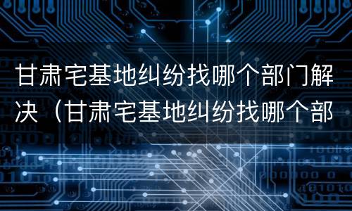 甘肃宅基地纠纷找哪个部门解决（甘肃宅基地纠纷找哪个部门解决最有效）
