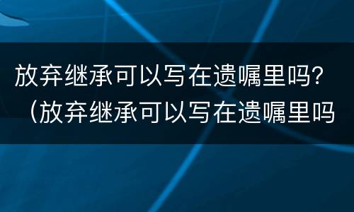 放弃继承可以写在遗嘱里吗？（放弃继承可以写在遗嘱里吗）