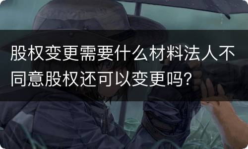 股权变更需要什么材料法人不同意股权还可以变更吗？