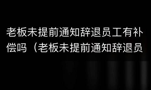 老板未提前通知辞退员工有补偿吗（老板未提前通知辞退员工有补偿吗合法吗）