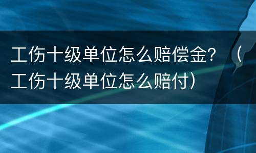 工伤十级单位怎么赔偿金？（工伤十级单位怎么赔付）