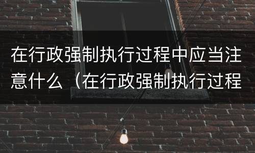 在行政强制执行过程中应当注意什么（在行政强制执行过程中应当注意什么问题）