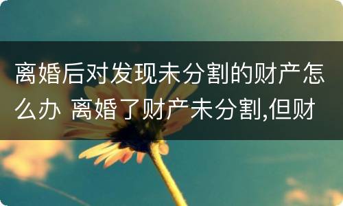 离婚后对发现未分割的财产怎么办 离婚了财产未分割,但财产所产生的效益怎么分