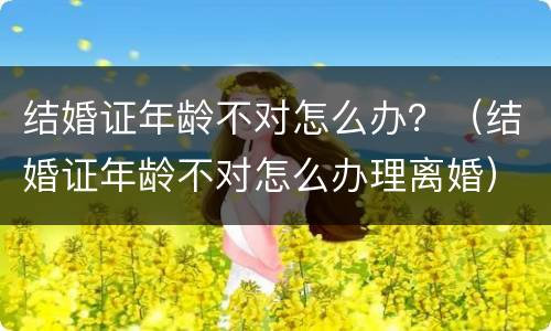 结婚证年龄不对怎么办？（结婚证年龄不对怎么办理离婚）