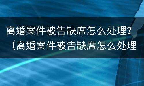 离婚案件被告缺席怎么处理？（离婚案件被告缺席怎么处理呢）