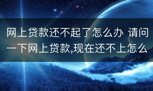 网上贷款还不起了怎么办 请问一下网上贷款,现在还不上怎么办