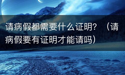 请病假都需要什么证明？（请病假要有证明才能请吗）