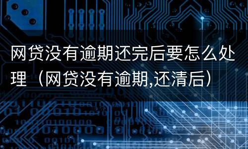 网贷没有逾期还完后要怎么处理（网贷没有逾期,还清后）