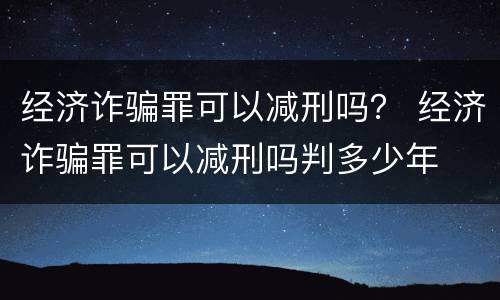 经济诈骗罪可以减刑吗？ 经济诈骗罪可以减刑吗判多少年