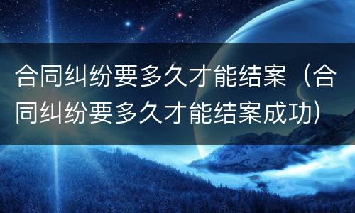 合同纠纷要多久才能结案（合同纠纷要多久才能结案成功）