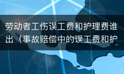 劳动者工伤误工费和护理费谁出（事故赔偿中的误工费和护理费按什么标准）