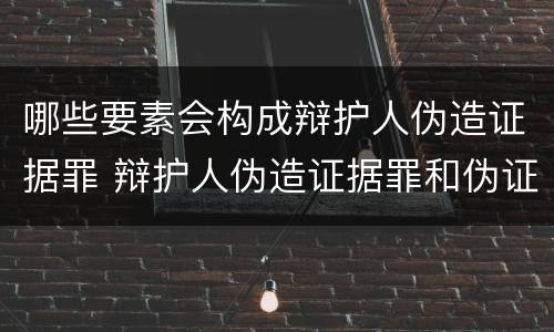 哪些要素会构成辩护人伪造证据罪 辩护人伪造证据罪和伪证罪