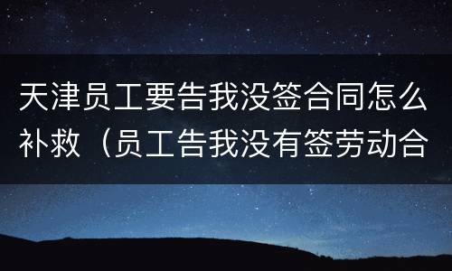 天津员工要告我没签合同怎么补救（员工告我没有签劳动合同）