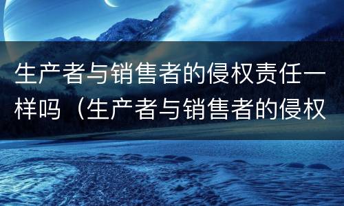 生产者与销售者的侵权责任一样吗（生产者与销售者的侵权责任一样吗对吗）