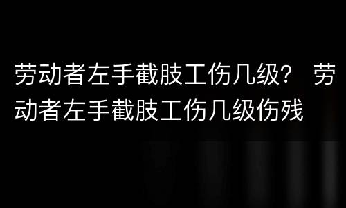 劳动者左手截肢工伤几级？ 劳动者左手截肢工伤几级伤残
