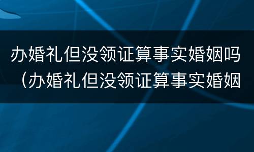 办婚礼但没领证算事实婚姻吗（办婚礼但没领证算事实婚姻吗女）