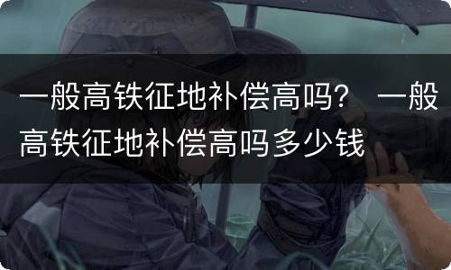一般高铁征地补偿高吗？ 一般高铁征地补偿高吗多少钱