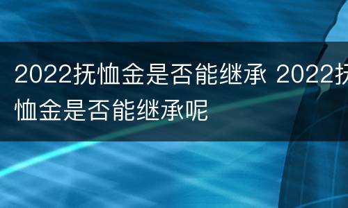 2022抚恤金是否能继承 2022抚恤金是否能继承呢