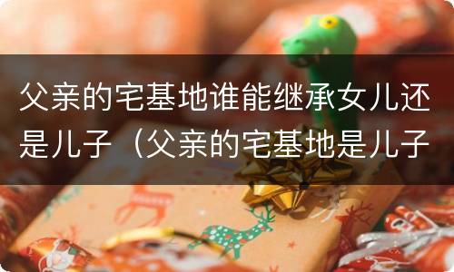 父亲的宅基地谁能继承女儿还是儿子（父亲的宅基地是儿子的吗）